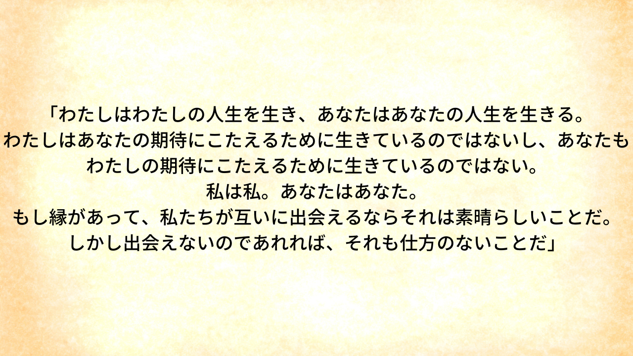 「わたしはわたしの人生を生き、あなたはあなたの人生を生きる。 わたしはあなたの期待にこたえるために生きているのではないし、あなたもわたしの期待にこたえるために生きているのではない。 私は私。あなたはあなた。 もし縁があって、私たちが互いに出会えるならそれは素晴らしいことだ。 しかし出会えないのであれれば、それも仕方のないことだ」.png