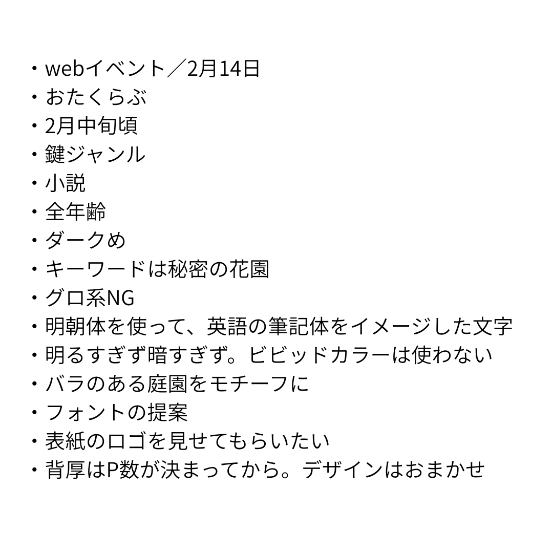 ・webイベント／2月14日 ・おたくらぶ ・2月中旬頃 ・鍵ジャンル ・小説 ・全年齢 ・ダークめ ・キーワードは秘密の花園 ・グロ系NG ・明朝体を使って、英語の筆記体をイメージした文字 ・明るすぎず暗すぎず。ビビッドカラーは使わない ・バラのある庭園をモチーフに ・フォントの提案 ・表紙のロゴを見せてもらいたい ・背厚はP数が決まってから。デザインはおまかせ.png