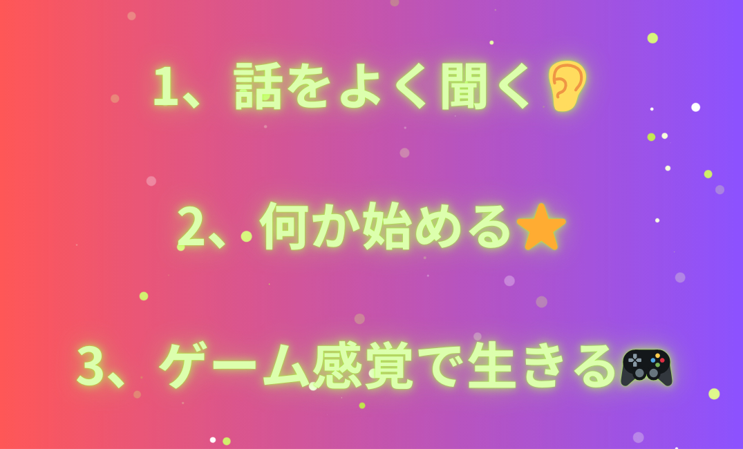 1、話をよく聞く👂 2、何か始める⭐️ 3、ゲーム感覚で生きる🎮_png.png