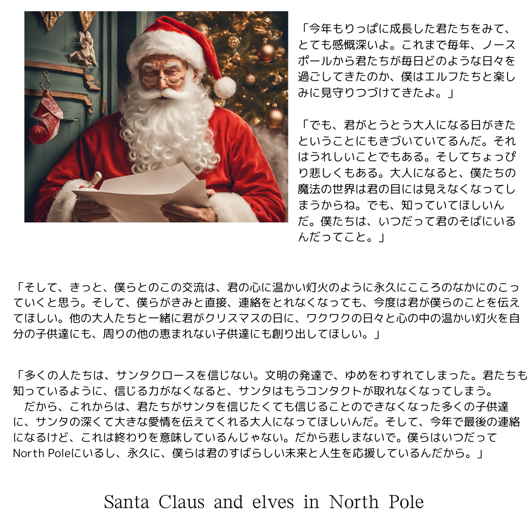 「りっぱに成長した君たちをみて、とても感慨深いよ。これまで毎年、ノースポールから君たちが毎日どのような日々を過ごしてきたのか、僕はエルフたちと楽しみに見守ってきたよ。」 「でも、君がいよいよ、大人になる時がきたということもわかってるんだ。大人になると、僕たちの魔法の世界は君の目には見えなくなってしまう。でも、知っていてほしいんだ。僕たちは、いつだって君のそばにいるんだってこと。」.png