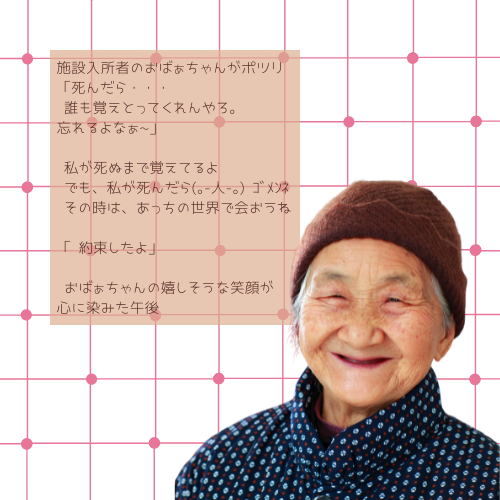 施設入所者のおばぁちゃんがポツリ 「死んだら・・・ 誰も覚えとってくれんやろ。忘れるよなぁ_」 私が死ぬまで覚えてるよ でも、私が死んだら(｡-人-｡) ｺﾞﾒﾝﾈ その時は、あっちの世界で会おうね 「 約束したよ」 おばぁちゃんの嬉しそうな笑顔が心に染みた午後 (1).png