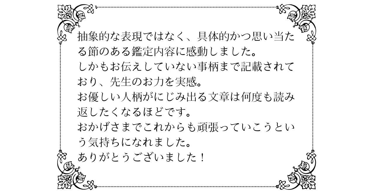 抽象的な表現ではなく、具体的かつ思い当たる節のある鑑定内容に感動しました。しかもお伝えしていない事柄まで記載されており、先生のお力を実感。お優しい人柄がにじみ出る文章は何度も読み返したくなるほどです。おかげさまでこれからも頑張っていこうという気持ちになれました。ありがとうございました！.png