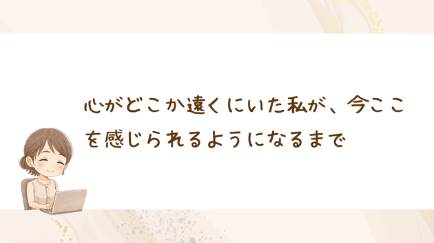 心がどこか遠くにいた私が、今ここを感じられるようになるまで