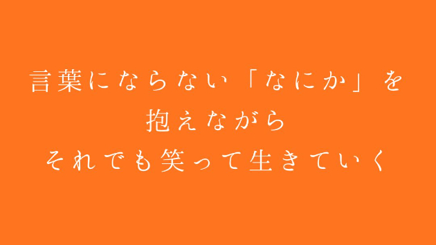 言葉にならない「なにか」を抱えながら、 それでも笑って生きていく。