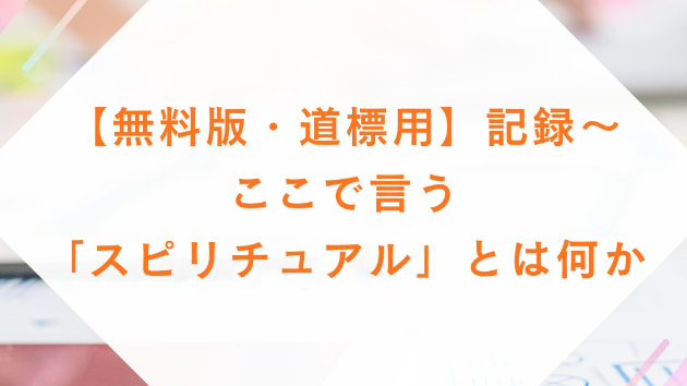 【無料版・道標用】記録～ここで言う「スピリチュアル」とは何か？