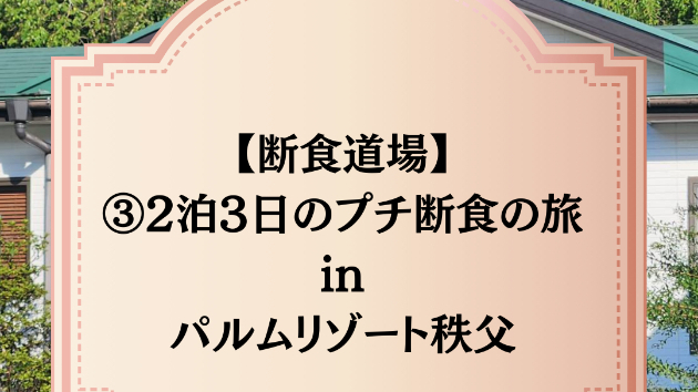 【断食道場】③2泊3日のプチ断食の旅 in パルムリゾート秩父