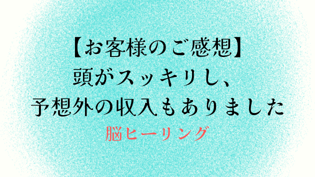 【お客様のご感想】頭がスッキリし、予想外の収入もありました