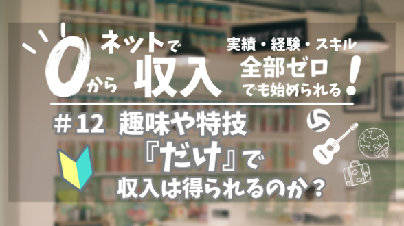 ０からネット収入｜趣味や特技『だけ』で収入は得られるのか？｜第12回