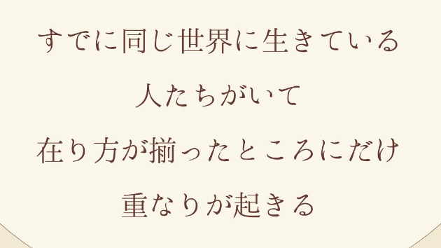 すでに同じ世界に生きている人たちがいて、 在り方が揃ったところにだけ、重なりが起きる