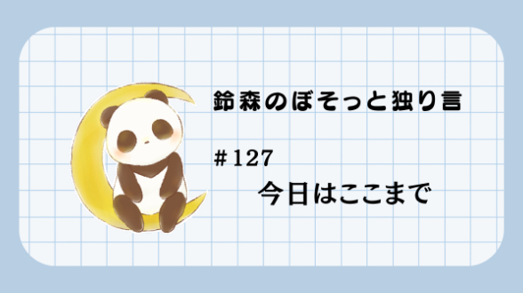 【鈴森のぼそっと独り言】＃127 今日はここまで