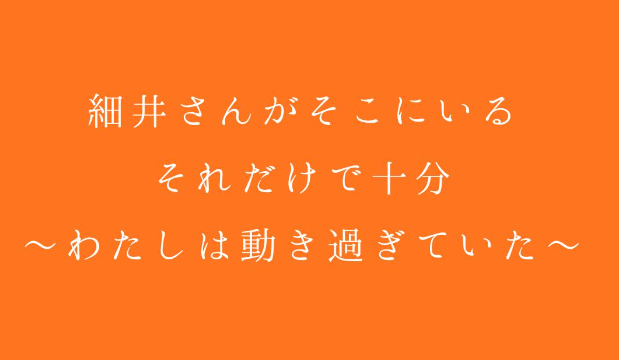 細井さんがそこにいる。それだけで十分。 ～わたしは動き過ぎていた～