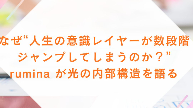 なぜ“人生の意識レイヤーが数段階ジャンプしてしまうのか？” rumina が光の内部構造を語る