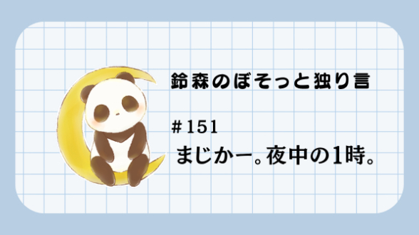 【鈴森のぼそっと独り言】＃151 まじかー。夜中の１時。