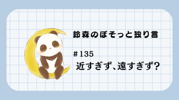 【鈴森のぼそっと独り言】＃135 近すぎず、遠すぎず？