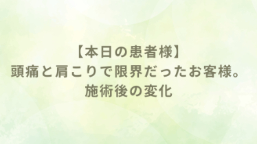 本日の施術ブログ①　頭痛と肩こりで限界だったお客様　施術後の変化