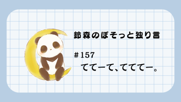 【鈴森のぼそっと独り言】＃157 ててーて、てててー。