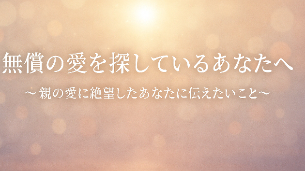 無償の愛を探しているあなたへ〜親の愛に絶望したあなたに伝えたいこと〜