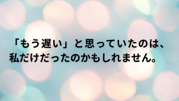 「もう遅い」と思っていたのは、私だけだったのかもしれません。