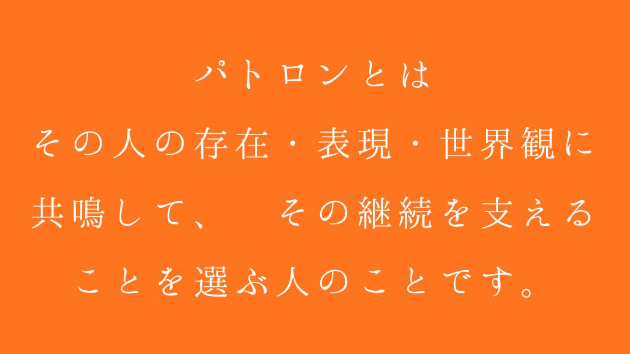 パトロンとは その人の存在・表現・世界観に共鳴して、 その継続を支えることを選ぶ人のことです。