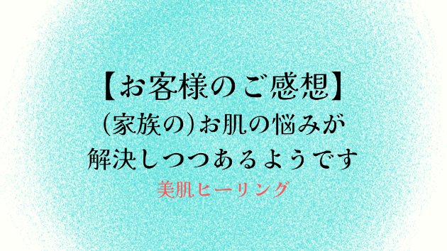 【お客様のご感想】(家族の)お肌の悩みが解決しつつあるようです