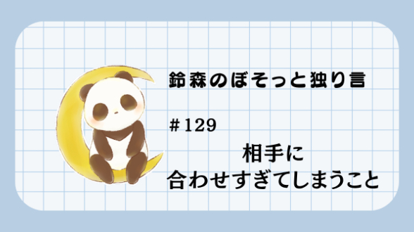 【鈴森のぼそっと独り言】＃129 相手に合わせすぎてしまうこと