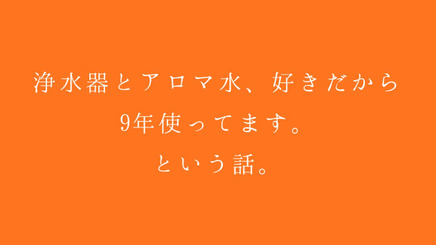 浄水器とアロマ水、好きだから9年使ってます。 という話。