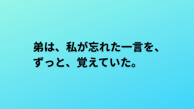 弟は、私が忘れた一言を、ずっと、覚えていた。