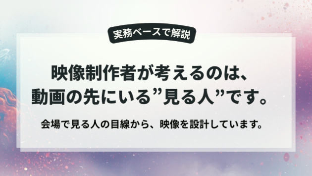 映像制作者が考えるのは、会場で見る人の目線です。