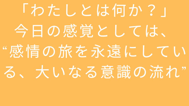 「わたしとは何か？」 今日の感覚としては、 “感情の旅を永遠にしている、大いなる意識の流れ”