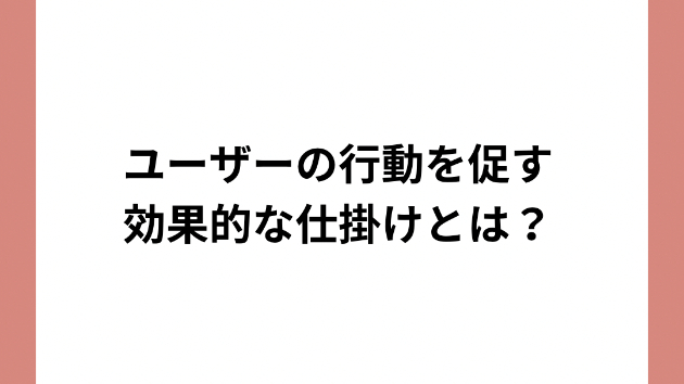 ユーザーの行動を促す効果的な仕掛けとは？