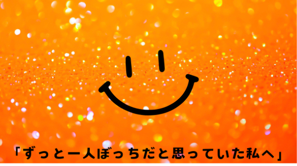 「ずっと一人ぼっちだと思っていた私へ」