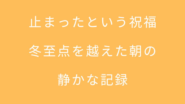止まったという祝福 ――冬至点を越えた朝の、静かな記録――