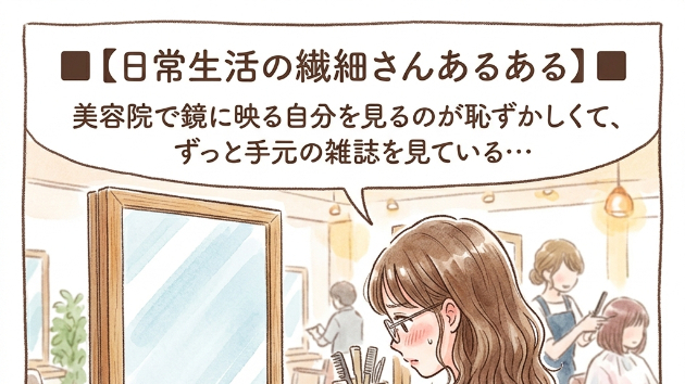 ■【日常生活の繊細さんあるある】■  美容院で鏡に映る自分を見続けるのが恥ずかしくて、ずっと手元の雑誌（あるいは床）を見ている