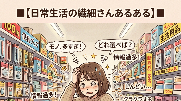 ■【日常生活の繊細さんあるある】■  「100円ショップ」に行くと、モノの多さと情報の多さに酔ってしまい、結局何も買わずにフラフラで出てくる
