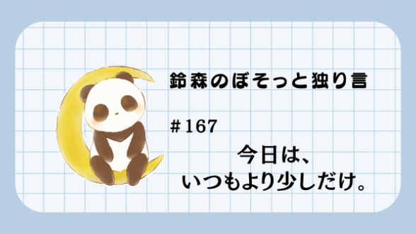 【鈴森のぼそっと独り言】＃167 今日は、いつもより少しだけ。