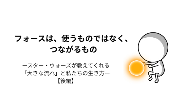 フォースは、使うものではなく、つながるもの――スター・ウォーズが教えてくれる「大きな流れ」と私たちの生き方【後編】